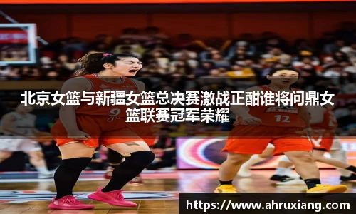 北京女篮与新疆女篮总决赛激战正酣谁将问鼎女篮联赛冠军荣耀